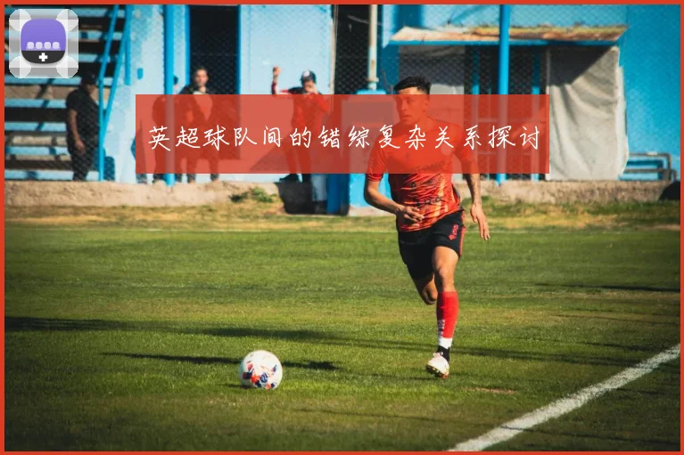 英超球队间的错综复杂关系探讨